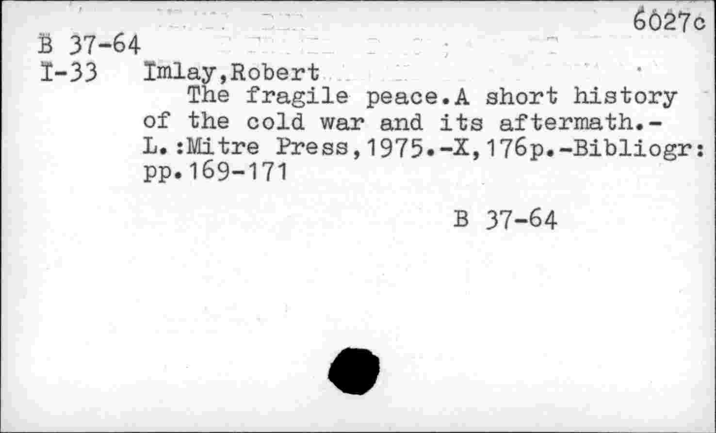 ﻿6027c B 37-64
1-33 Imlay,Robert
The fragile peace.A short history of the cold war and its aftermath.-L.:Mitre Press,1975.-X,176p.-Bibliogr: pp.169-171
B 37-64